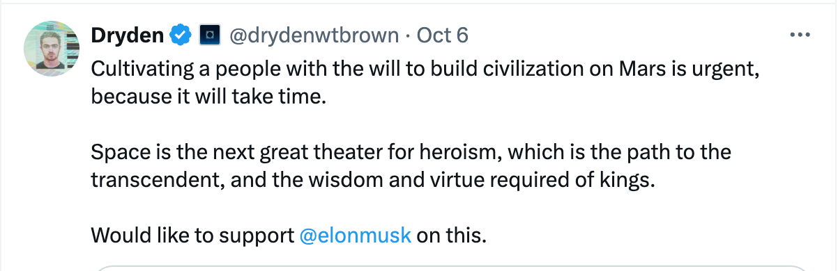 Dryden Brown post on X: Cultivating a people with the will to build civilization on Mars is urgent, because it will take time.  Space is the next great theater for heroism, which is the path to the transcendent, and the wisdom and virtue required of kings.  Would like to support  @elonmusk on this.
