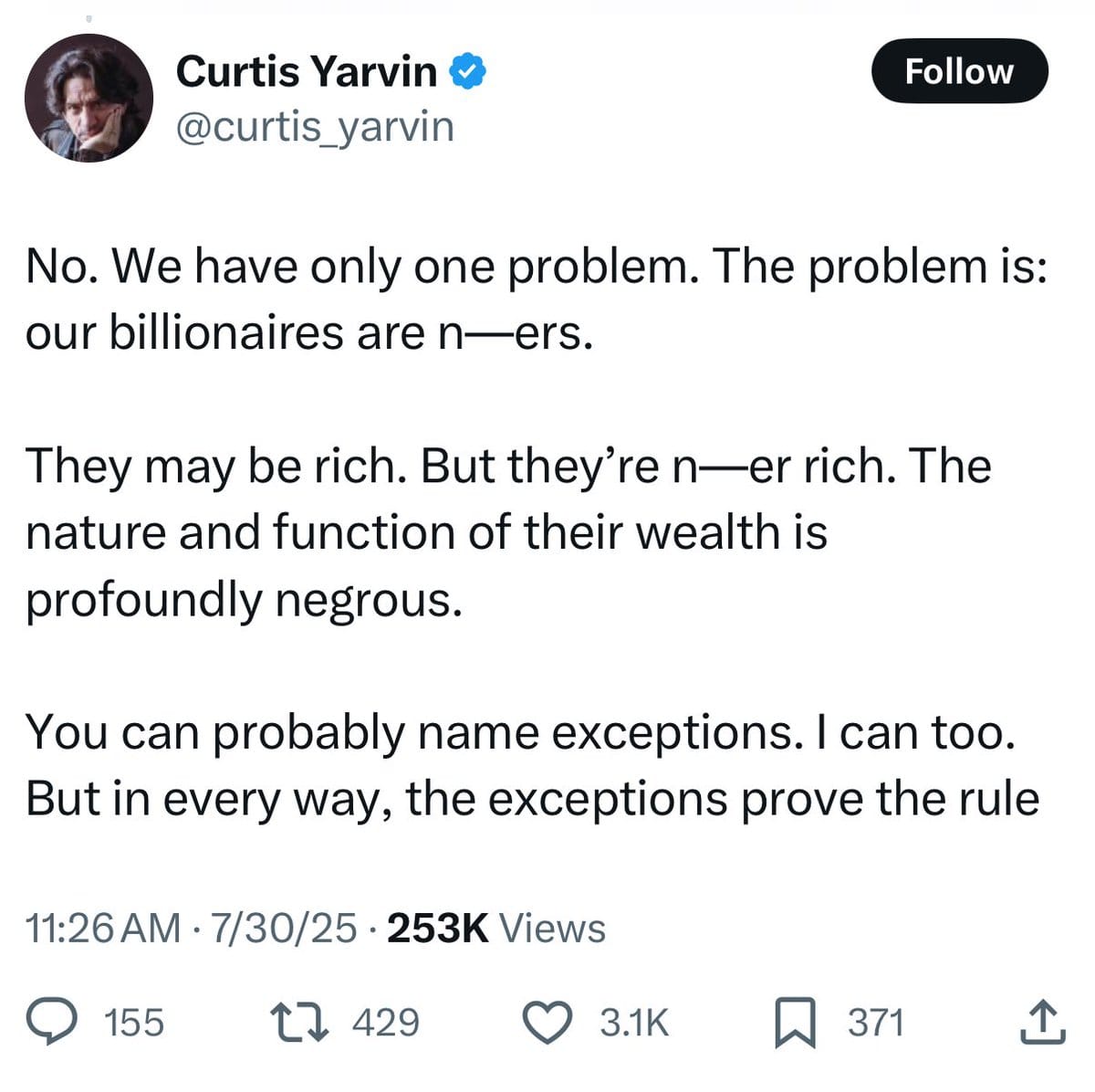 Tweet from Curtis Yarvin: "No. We have only one problem. The problem is: our billionaires are n—ers.   They may be rich. But they’re n—er rich. The nature and function of their wealth is profoundly negrous. You can probably name exceptions. I can too. But in every way, the exceptions prove the rule."